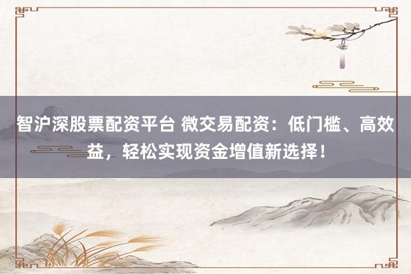 智沪深股票配资平台 微交易配资：低门槛、高效益，轻松实现资金增值新选择！