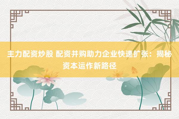 主力配资炒股 配资并购助力企业快速扩张：揭秘资本运作新路径