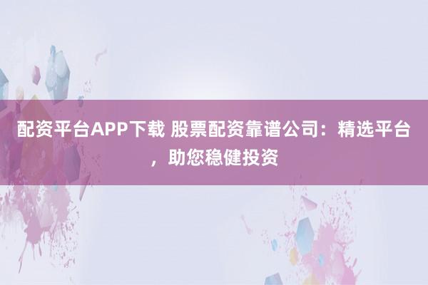 配资平台APP下载 股票配资靠谱公司：精选平台，助您稳健投资