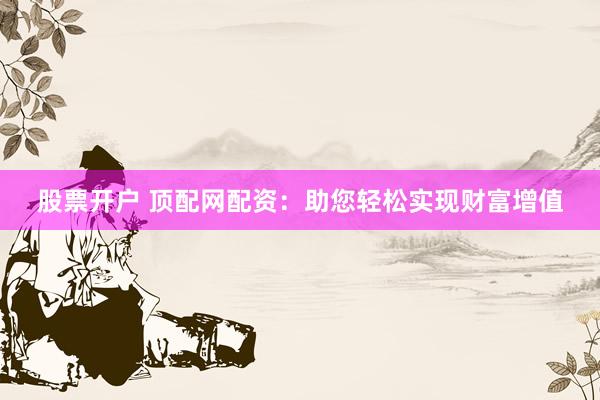 股票开户 顶配网配资：助您轻松实现财富增值