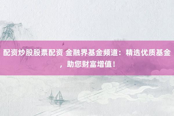 配资炒股股票配资 金融界基金频道：精选优质基金，助您财富增值！