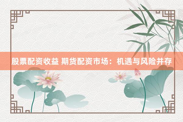 股票配资收益 期货配资市场：机遇与风险并存