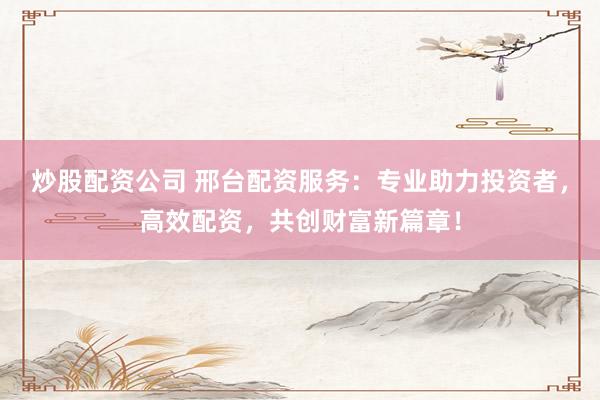 炒股配资公司 邢台配资服务：专业助力投资者，高效配资，共创财富新篇章！