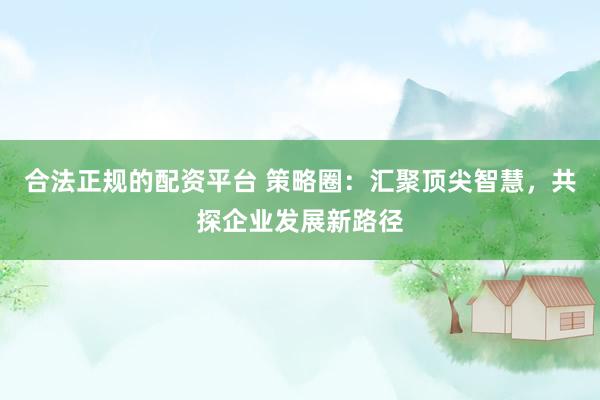 合法正规的配资平台 策略圈：汇聚顶尖智慧，共探企业发展新路径