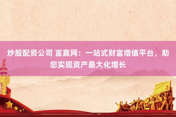 炒股配资公司 富赢网：一站式财富增值平台，助您实现资产最大化增长