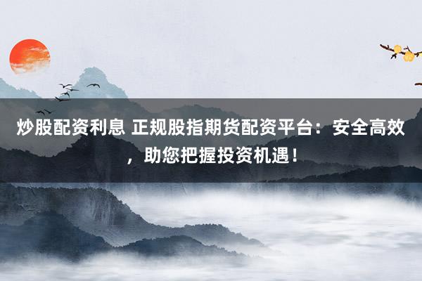 炒股配资利息 正规股指期货配资平台：安全高效，助您把握投资机遇！