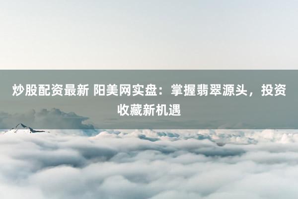 炒股配资最新 阳美网实盘：掌握翡翠源头，投资收藏新机遇