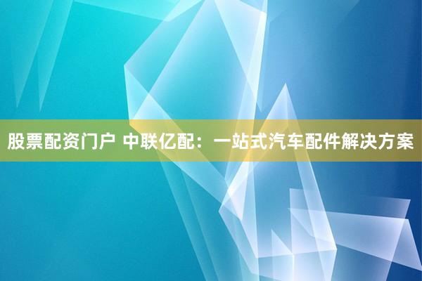 股票配资门户 中联亿配：一站式汽车配件解决方案