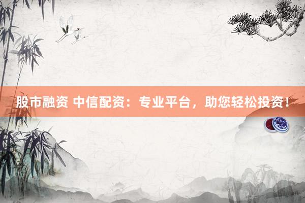 股市融资 中信配资：专业平台，助您轻松投资！