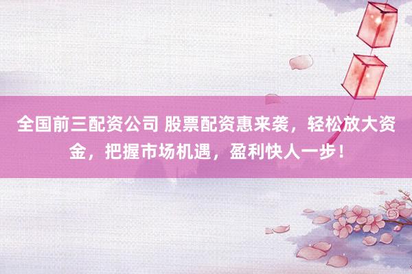 全国前三配资公司 股票配资惠来袭，轻松放大资金，把握市场机遇，盈利快人一步！