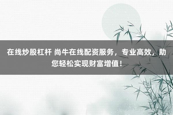 在线炒股杠杆 尚牛在线配资服务，专业高效，助您轻松实现财富增值！
