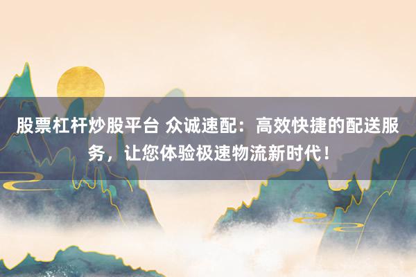 股票杠杆炒股平台 众诚速配：高效快捷的配送服务，让您体验极速物流新时代！