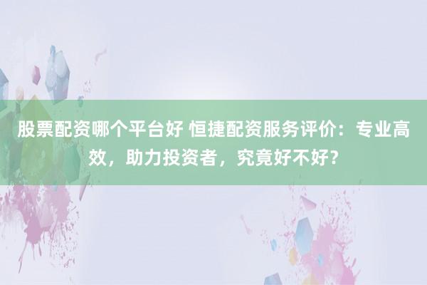 股票配资哪个平台好 恒捷配资服务评价：专业高效，助力投资者，究竟好不好？