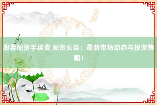 股票配资手续费 配资头条：最新市场动态与投资策略！