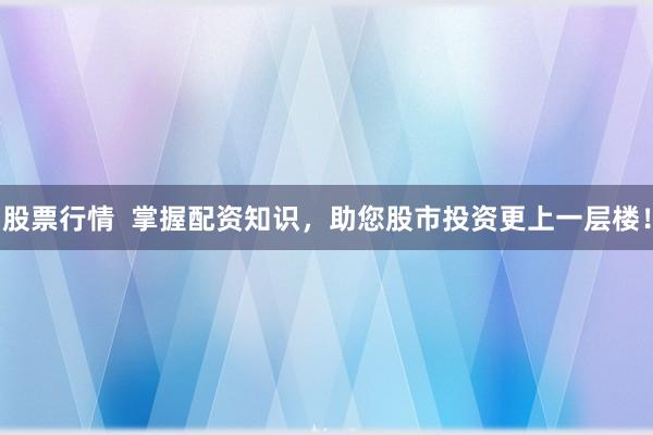 股票行情  掌握配资知识，助您股市投资更上一层楼！