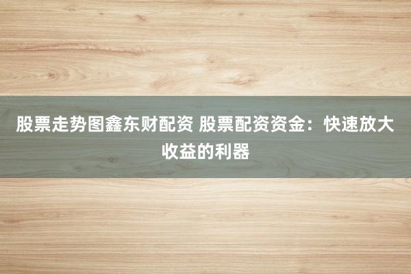 股票走势图鑫东财配资 股票配资资金：快速放大收益的利器