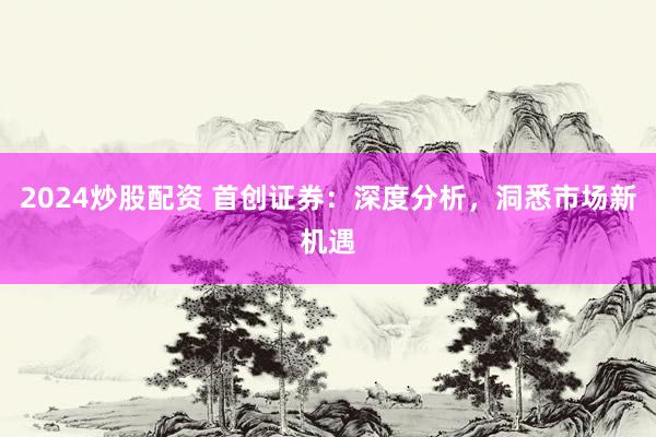 2024炒股配资 首创证券：深度分析，洞悉市场新机遇
