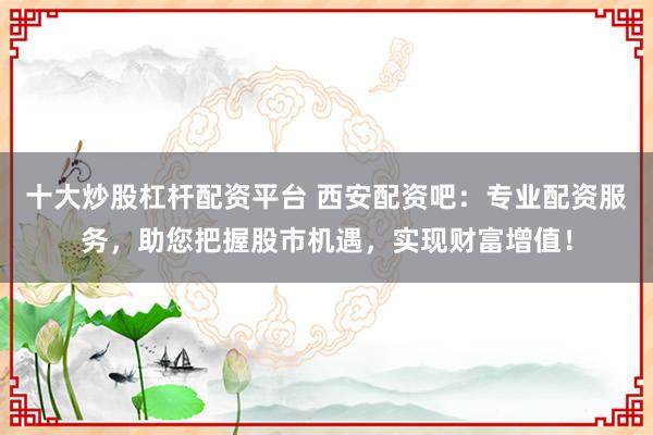 十大炒股杠杆配资平台 西安配资吧：专业配资服务，助您把握股市机遇，实现财富增值！