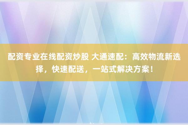 配资专业在线配资炒股 大通速配：高效物流新选择，快速配送，一站式解决方案！