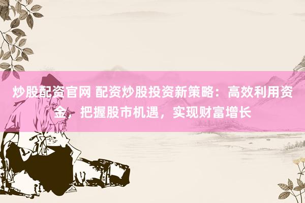 炒股配资官网 配资炒股投资新策略：高效利用资金，把握股市机遇，实现财富增长