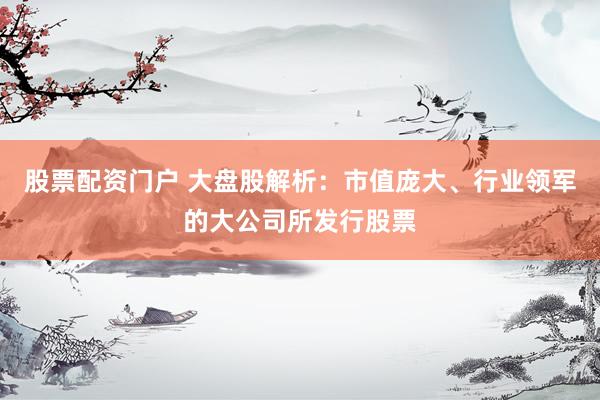 股票配资门户 大盘股解析：市值庞大、行业领军的大公司所发行股票