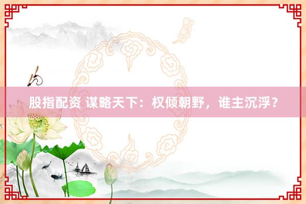 股指配资 谋略天下：权倾朝野，谁主沉浮？
