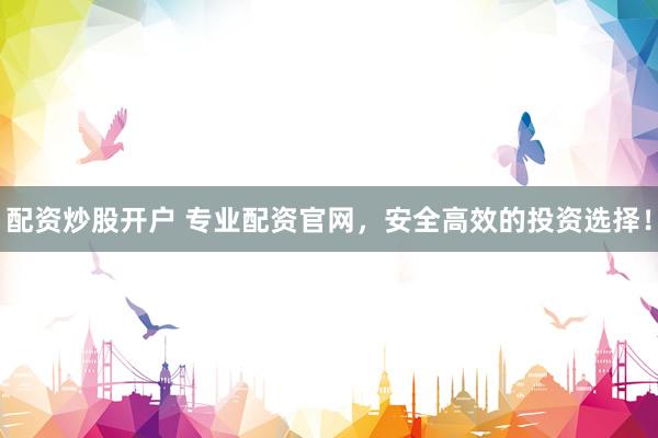 配资炒股开户 专业配资官网，安全高效的投资选择！