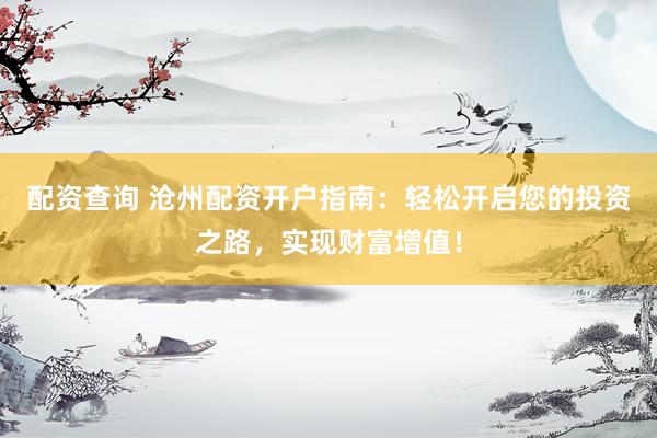 配资查询 沧州配资开户指南：轻松开启您的投资之路，实现财富增值！