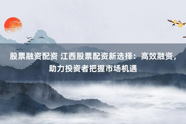 股票融资配资 江西股票配资新选择：高效融资，助力投资者把握市场机遇