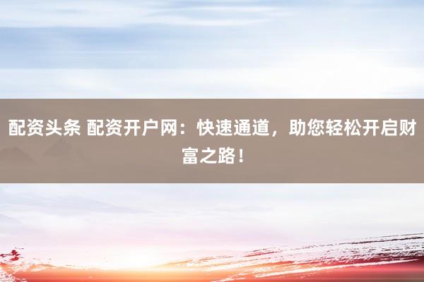 配资头条 配资开户网：快速通道，助您轻松开启财富之路！