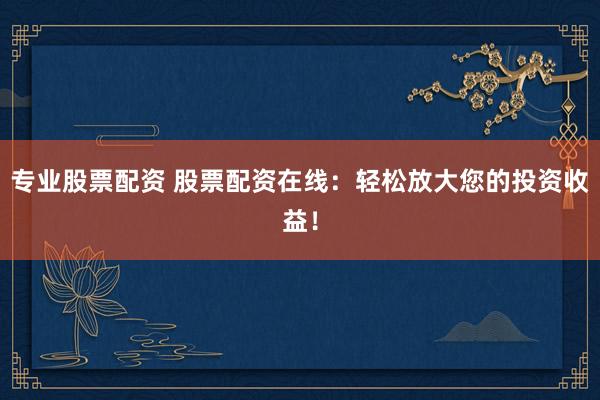 专业股票配资 股票配资在线：轻松放大您的投资收益！
