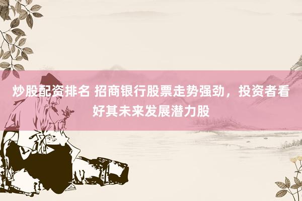 炒股配资排名 招商银行股票走势强劲，投资者看好其未来发展潜力股
