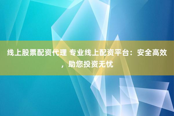 线上股票配资代理 专业线上配资平台：安全高效，助您投资无忧