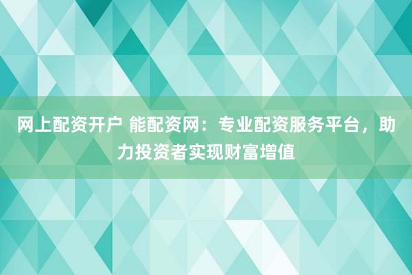 网上配资开户 能配资网：专业配资服务平台，助力投资者实现财富增值
