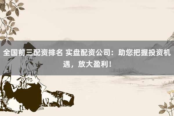 全国前三配资排名 实盘配资公司：助您把握投资机遇，放大盈利！