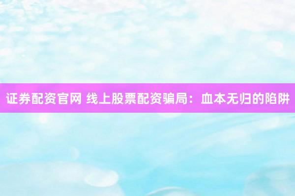 证券配资官网 线上股票配资骗局：血本无归的陷阱